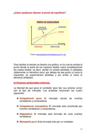 13
¿Cómo podemos obtener el punto de equilibrio?
Fuente: www.aulafacil.com/Anabala/Lecc-27-1.gif
Para facilitar el estudio se diseña una gráfica, en la cual se señala el
punto donde la parte de los ingresos totales cubre completamente
los costos totales, es decir, donde no existen pérdidas ni utilidades
(obteniendo un beneficio cero); por debajo de ese punto (o hacia la
izquierda), se experimentan pérdidas y por arriba (o hacia la
derecha) utilidades.
b) Factores ambientales externos.
La libertad de que goza el vendedor para fijar sus precios varían
con el tipo de mercado. Los analistas reconocen los cuatro
siguientes:
Competencia pura: El mercado consta de muchos
vendedores y compradores
Competencia monopólica: El mercado esta constituido por
muchos vendedores y compradores
Oligopólica: El mercado esta formado de unos cuantos
vendedores
Monopolio puro: Esta formado solo por un vendedor
 