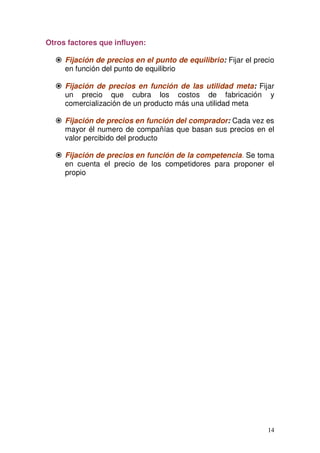 14
Otros factores que influyen:
Fijación de precios en el punto de equilibrio: Fijar el precio
en función del punto de equilibrio
Fijación de precios en función de las utilidad meta: Fijar
un precio que cubra los costos de fabricación y
comercialización de un producto más una utilidad meta
Fijación de precios en función del comprador: Cada vez es
mayor él numero de compañías que basan sus precios en el
valor percibido del producto
Fijación de precios en función de la competencia. Se toma
en cuenta el precio de los competidores para proponer el
propio
 