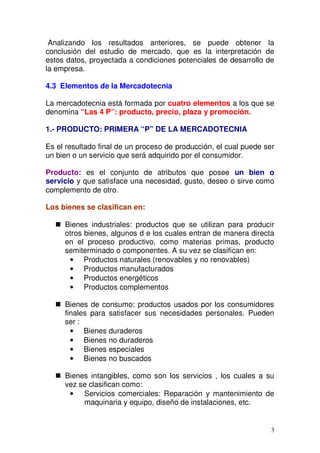 3
Analizando los resultados anteriores, se puede obtener la
conclusión del estudio de mercado, que es la interpretación de
estos datos, proyectada a condiciones potenciales de desarrollo de
la empresa.
4.3 Elementos de la Mercadotecnia
La mercadotecnia está formada por cuatro elementos a los que se
denomina “Las 4 P”: producto, precio, plaza y promoción.
1.- PRODUCTO: PRIMERA “P” DE LA MERCADOTECNIA
Es el resultado final de un proceso de producción, el cual puede ser
un bien o un servicio que será adquirido por el consumidor.
Producto: es el conjunto de atributos que posee un bien o
servicio y que satisface una necesidad, gusto, deseo o sirve como
complemento de otro.
Los bienes se clasifican en:
Bienes industriales: productos que se utilizan para producir
otros bienes, algunos d e los cuales entran de manera directa
en el proceso productivo, como materias primas, producto
semiterminado o componentes. A su vez se clasifican en:
• Productos naturales (renovables y no renovables)
• Productos manufacturados
• Productos energéticos
• Productos complementos
Bienes de consumo: productos usados por los consumidores
finales para satisfacer sus necesidades personales. Pueden
ser :
• Bienes duraderos
• Bienes no duraderos
• Bienes especiales
• Bienes no buscados
Bienes intangibles, como son los servicios , los cuales a su
vez se clasifican como:
• Servicios comerciales: Reparación y mantenimiento de
maquinaria y equipo, diseño de instalaciones, etc.
 