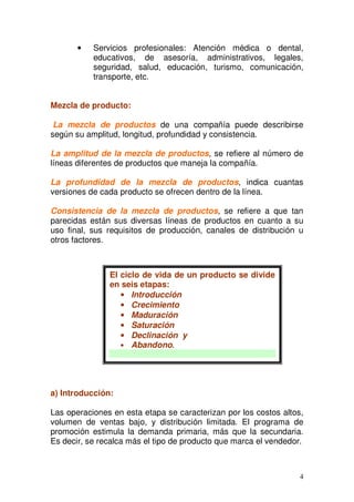 4
• Servicios profesionales: Atención médica o dental,
educativos, de asesoría, administrativos, legales,
seguridad, salud, educación, turismo, comunicación,
transporte, etc.
Mezcla de producto:
La mezcla de productos de una compañía puede describirse
según su amplitud, longitud, profundidad y consistencia.
La amplitud de la mezcla de productos, se refiere al número de
líneas diferentes de productos que maneja la compañía.
La profundidad de la mezcla de productos, indica cuantas
versiones de cada producto se ofrecen dentro de la línea.
Consistencia de la mezcla de productos, se refiere a que tan
parecidas están sus diversas líneas de productos en cuanto a su
uso final, sus requisitos de producción, canales de distribución u
otros factores.
a) Introducción:
Las operaciones en esta etapa se caracterizan por los costos altos,
volumen de ventas bajo, y distribución limitada. El programa de
promoción estimula la demanda primaria, más que la secundaria.
Es decir, se recalca más el tipo de producto que marca el vendedor.
El ciclo de vida de un producto se divide
en seis etapas:
• Introducción
• Crecimiento
• Maduración
• Saturación
• Declinación y
• Abandono.
 