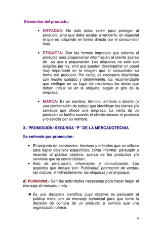 6
Elementos del producto:
• EMPAQUE: No solo debe servir para proteger al
producto, sino que debe ayudar a venderlo, en especial
el que es adquirido en forma directa por el consumidor
final.
• ETIQUETA: Son las formas impresas que ostenta el
producto para proporcionar información al cliente acerca
de su uso o preparación. Las etiquetas no solo son
exigidas por ley, sino que pueden desempeñar un papel
muy importante en la imagen que el consumidor se
forme del producto. Por tanto, es necesario diseñarlas
con mucho cuidado y detenimiento. Es recomendable
que verifique en su lugar de residencia los datos que
deben incluir se en la etiqueta, según el giro de la
empresa.
• MARCA: Es un nombre, término, símbolo o diseño (o
una combinación de todos) que identifican los bienes y/o
servicios que ofrece una empresa. La venta de un
producto se facilita cuando el cliente conoce el producto
y lo solicita por su nombre.
2.- PROMOCION: SEGUNDA “P” DE LA MERCADOTECNIA
Se entiende por promoción:
• El conjunto de actividades, técnicas y métodos que se utilizan
para lograr objetivos específicos, como informar, persuadir o
recordar al público objetivo, acerca de los productos y/o
servicios que se comercializan.
• Acto de persuasión, información y comunicación. Los
aspectos que incluye son: Publicidad, promoción de ventas,
las marcas, e indirectamente, las etiquetas y el empaque.
a) Publicidad.- Son las actividades necesarias para hacer llegar el
mensaje al mercado meta
Es una disciplina científica cuyo objetivo es persuadir al
público meta con un mensaje comercial para que tome la
decisión de compra de un producto o servicio que una
organización ofrece.
 
