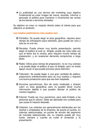 7
La publicidad es una técnica del marketing cuyo objetivo
fundamental es crear imagen de marca, recordar, informar o
persuadir al público para mantener o incrementar las ventas
de los bienes o servicios ofertados.
Su objetivo es crear un impacto directo sobre el cliente para que
adquiera un producto.
Los medios publicitarios más usados son:
Periódico: Se puede elegir el área geográfica, requiere poco
tiempo de anticipación para solicitarlo, pero puede ser caro y
solo se ve una vez.
Revistas: Puede ofrecer muy bonita presentación, permite
elegir el público al cual va dirigido, puede ser visto cada vez
que el lector lea la revista, pero requiere mucho tiempo de
preparación, y en ocasiones demanda compromiso a largo
plazo.
Radio: Utiliza poco tiempo de preparación, no es muy costoso
y se puede elegir el público al que irá dirigido, pero no existe
apoyo visual, lo que puede provocar poca retención.
Televisión: Se puede llegar a una gran cantidad de público,
proporciona entretenimiento pero es muy costoso y requiere
una buena producción para que sea bien aceptado.
Anuncios panorámicos: Son de costo moderado y ofrecen
cubrir un área geográfica, pero no pueden llevar mucha
información debido a que pueden distraer al público de
manera negativa.
Internet: Puede ser muy económico, pero está limitado a las
personas que lo utilizan. Debe ser planeado con cuidado para
que cause el impacto deseado.
Volantes: Los volantes son generalmente distribuidos por los
dueños o empleados de la empresa, de puerta en puerta, en
colonias seleccionadas, en puntos de reunión del segmento
de mercado seleccionado, etc; su impacto puede ser muy
fuerte, siempre y cuando se cuide el contenido y la
presentación.
 