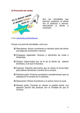 8
b) Promoción de ventas
Fuente: carlos-heredia-ccmk27.nireblog.com/
Incluye una serie de actividades, como son:
Reembolsos: Acción consistente en devolver parte del dinero
que pagó por el producto o servicio.
Empaques especiales: Alusivos a elementos de moda o
temporada.
Sorteos: Oportunidad que se le da al cliente de obtener
beneficios, si el azar lo favorece.
Cupones: Pequeño documento que se ofrece al consumidor
para obtener beneficios a cambio de su compra.
Producto gratis: Producto semejante o complementario que se
obsequia en la compra de un producto.
Descuentos: Ofrecer el producto a un precio menor al usual.
Muestra gratis: Consiste en ofrecer al posible cliente una
pequeña porción del producto con la finalidad de que lo
conozca.
Son las actividades que
permiten presentar al cliente
con el producto o servicio,
estimulando al cliente a
comprarlo.
 