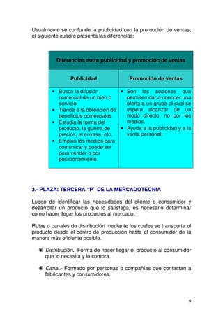 9
Usualmente se confunde la publicidad con la promoción de ventas;
el siguiente cuadro presenta las diferencias:
Diferencias entre publicidad y promoción de ventas
Publicidad Promoción de ventas
• Busca la difusión
comercial de un bien o
servicio
• Tiende a la obtención de
beneficios comerciales
• Estudia la forma del
producto, la guerra de
precios, el envase, etc.
• Emplea los medios para
comunicar y puede ser
para vender o por
posicionamiento.
• Son las acciones que
permiten dar a conocer una
oferta a un grupo al cual se
espera alcanzar de un
modo directo, no por los
medios.
• Ayuda a la publicidad y a la
venta personal.
3.- PLAZA: TERCERA “P” DE LA MERCADOTECNIA
Luego de identificar las necesidades del cliente o consumidor y
desarrollar un producto que lo satisfaga, es necesario determinar
como hacer llegar los productos al mercado.
Rutas o canales de distribución mediante los cuales se transporta el
producto desde el centro de producción hasta el consumidor de la
manera más eficiente posible.
Distribución. Forma de hacer llegar el producto al consumidor
que lo necesita y lo compra.
Canal.- Formado por personas o compañías que contactan a
fabricantes y consumidores.
 