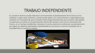 TRABAJO INDEPENDIENTE
Es cuando el alumno puede relacionar correctamente el planteamiento de la tarea con los
métodos a seguir para realizarla, cuando puede aplicar sus conocimientos y capacidades para
realizarla sin necesidad de que el maestro intervenga directamente para orientar cada detalle,
es aquel que se realiza sin la participación directa del maestro, pero con la orientación del
mismo, en un tiempo establecido y durante el cual los alumnos se esfuerzan conscientemente
por lograr los objetivos planteados manifestando de una forma u otra los resultados de su
actividad física o mental (o ambas).
 