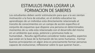 ESTIMULOS PARA LOGRAR LA
FORMACION DE SABERES
Los estudiantes deben sentir estimulación para que a la vez sientan
motivación a la hora de estudiar, en el ámbito educativo los
aprendizajes de un individuo esta directamente relacionado al
transito de conocimientos en un campo de acción especifico el
conjunto de esquemas que dispone una persona en determinados
momentos de su vida esta relacionado con el desarrollo del mismo
en un ambiente que acoja, potencie y promueva toda su
humanidad… Resulta significativo considerar todos aquellos aspectos
que están en la base de la formación de los seres humanos.. Formar
buenos principiantes en algún área es precisamente formar personas
capaces de evolucionar, reflexionar sobre lo que quieran hacer…
 