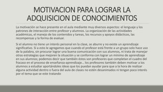 MOTIVACION PARA LOGRAR LA
ADQUISICION DE CONOCIMIENTOS
La motivación se hace presente en el aula mediante muy diversos aspectos: el lenguaje y los
patrones de interacción entre profesor y alumnos. La organización de las actividades
académicas, el manejo de los contenidos y tareas, los recursos y apoyos didácticos, las
recompensas y la forma de evaluar.
Si el alumno no tiene un interés personal en la clase, se aburre y no existe un aprendizaje
significativo. Si a esto le agregamos que cuando el profesor está frente a un grupo solo hace uso
de la palabra, sin procurar lograr una buena comunicación con sus alumnos, ni trata de manejar
otras estrategias que mejoren la situación y se conforma con lograr un mínimo de aprendizaje
en sus alumnos; podemos decir que también éstos son profesores que completan el cuadro del
fracaso en el proceso de enseñanza-aprendizaje… los profesores también deben motivar a los
alumnos a estudiar aportándoles ideas que los puedan ayudar para que a la hora de realizar
alguna actividad dentro o fuera del aula de clases no estén desanimados ni tengan poco interés
por el tema que se este tratando
 