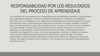 RESPONSABILIDAD POR LOS RESULTADOS
DEL PROCESO DE APRENDIZAJE
Los resultados de los estudiantes en el aprendizaje son las habilidades medibles y conocimientos
que el estudiante adquiere o mejora a durante su búsqueda de un título en una disciplina
específica, sea o no, obligatorio. Los objetivos de aprendizaje de los alumnos guiarán el proceso
de evaluación como instrumentos para seleccionar y proceder a recoger, compilar y recopilar
datos para documentar los logros de aprendizaje de los alumnos en relación con sus resultados
en el aprendizaje. Es aquel que acepta la idea de que su propio esfuerzo es crucial para el
progreso en el aprendizaje y actúa coherentemente con esa idea. Cuando hace la tarea o
responde una pregunta en la clase, no lo hace para agradar al profesor u obtener una buena
nota, sino que simplemente está haciendo un esfuerzo para aprender algo. Un alumno
responsable no necesariamente tiene que ser bueno para trabajar en equipo, pero tiene que
mostrar voluntad de cooperar con el profesor y con sus pares en un grupo de aprendizaje para
beneficio de todos.
 