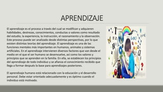 APRENDIZAJE
El aprendizaje es el proceso a través del cual se modifican y adquieren
habilidades, destrezas, conocimientos, conductas o valores como resultado
del estudio, la experiencia, la instrucción, el razonamiento y la observación.
Este proceso puede ser analizado desde distintas perspectivas, por lo que
existen distintas teorías del aprendizaje. El aprendizaje es una de las
funciones mentales más importantes en humanos, animales y sistemas
artificiales. En el aprendizaje intervienen diversos factores que van desde el
medio en el que el ser humano se desenvuelve, así como los valores y
principios que se aprenden en la familia. En ella, se establecen los principios
del aprendizaje de todo individuo y se afianza el conocimiento recibido que
llega a formar después la base para aprendizajes posteriores.
El aprendizaje humano está relacionado con la educación y el desarrollo
personal. Debe estar orientado adecuadamente y es óptimo cuando el
individuo está motivado.
 