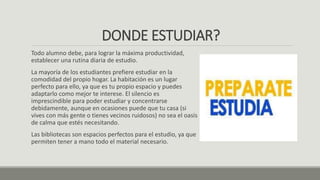 DONDE ESTUDIAR?
Todo alumno debe, para lograr la máxima productividad,
establecer una rutina diaria de estudio.
La mayoría de los estudiantes prefiere estudiar en la
comodidad del propio hogar. La habitación es un lugar
perfecto para ello, ya que es tu propio espacio y puedes
adaptarlo como mejor te interese. El silencio es
imprescindible para poder estudiar y concentrarse
debidamente, aunque en ocasiones puede que tu casa (si
vives con más gente o tienes vecinos ruidosos) no sea el oasis
de calma que estés necesitando.
Las bibliotecas son espacios perfectos para el estudio, ya que
permiten tener a mano todo el material necesario.
 