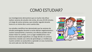COMO ESTUDIAR?
Las investigaciones demuestran que es mucho más eficaz
realizar sesiones de estudio más cortas, de unos 20-30 minutos,
a lo largo de varias semanas, que estudiar seguido durante
horas en un mismo día o unos cuantos días.
Los estudios científicos han demostrado que las sesiones de
estudio prolongadas durante la noche afectan negativamente a
nuestro razonamiento y memoria y los efectos pueden durar
¡hasta 4 días! En cambio, si en su lugar establecemos unos
horarios de estudio específicos a lo largo del día o la semana,
estaremos creando una rutina de aprendizaje y a medida que
nuestro cerebro se acostumbre a aprender en esos momentos,
nos será cada vez más fácil estudiar.
 