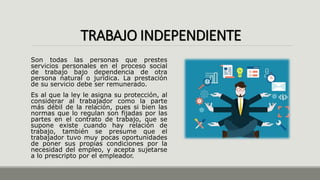 TRABAJO INDEPENDIENTE
Son todas las personas que prestes
servicios personales en el proceso social
de trabajo bajo dependencia de otra
persona natural o jurídica. La prestación
de su servicio debe ser remunerado.
Es al que la ley le asigna su protección, al
considerar al trabajador como la parte
más débil de la relación, pues si bien las
normas que lo regulan son fijadas por las
partes en el contrato de trabajo, que se
supone existe cuando hay relación de
trabajo, también se presume que el
trabajador tuvo muy pocas oportunidades
de poner sus propias condiciones por la
necesidad del empleo, y acepta sujetarse
a lo prescripto por el empleador.
 