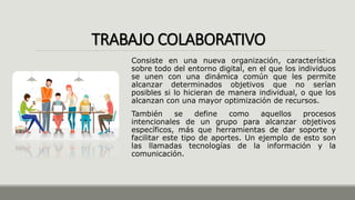 TRABAJO COLABORATIVO
Consiste en una nueva organización, característica
sobre todo del entorno digital, en el que los individuos
se unen con una dinámica común que les permite
alcanzar determinados objetivos que no serían
posibles si lo hicieran de manera individual, o que los
alcanzan con una mayor optimización de recursos.
También se define como aquellos procesos
intencionales de un grupo para alcanzar objetivos
específicos, más que herramientas de dar soporte y
facilitar este tipo de aportes. Un ejemplo de esto son
las llamadas tecnologías de la información y la
comunicación.
 