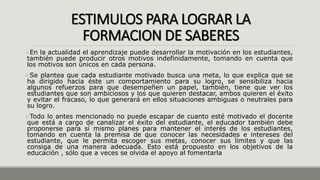 ESTIMULOS PARA LOGRAR LA
FORMACION DE SABERES
En la actualidad el aprendizaje puede desarrollar la motivación en los estudiantes,
también puede producir otros motivos indefinidamente, tomando en cuenta que
los motivos son únicos en cada persona.
Se plantea que cada estudiante motivado busca una meta, lo que explica que se
ha dirigido hacia éste un comportamiento para su logro, se sensibiliza hacia
algunos refuerzos para que desempeñen un papel, también, tiene que ver los
estudiantes que son ambiciosos y los que quieren destacar, ambos quieren el éxito
y evitar el fracaso, lo que generará en ellos situaciones ambiguas o neutrales para
su logro.
Todo lo antes mencionado no puede escapar de cuanto esté motivado el docente
que está a cargo de canalizar el éxito del estudiante, el educador también debe
proponerse para sí mismo planes para mantener el interés de los estudiantes,
tomando en cuenta la premisa de que conocer las necesidades e intereses del
estudiante, que le permita escoger sus metas, conocer sus limites y que las
consiga de una manera adecuada. Esto está propuesto en los objetivos de la
educación , sólo que a veces se olvida el apoyo al fomentarla
 
