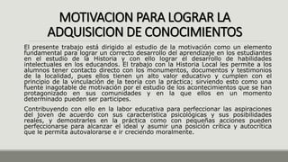 MOTIVACION PARA LOGRAR LA
ADQUISICION DE CONOCIMIENTOS
El presente trabajo está dirigido al estudio de la motivación como un elemento
fundamental para lograr un correcto desarrollo del aprendizaje en los estudiantes
en el estudio de la Historia y con ello lograr el desarrollo de habilidades
intelectuales en los educandos. El trabajo con la Historia Local les permite a los
alumnos tener contacto directo con los monumentos, documentos y testimonios
de la localidad, pues ellos tienen un alto valor educativo y cumplen con el
principio de la vinculación de la teoría con la práctica; sirviendo esto como una
fuente inagotable de motivación por el estudio de los acontecimientos que se han
protagonizado en sus comunidades y en la que ellos en un momento
determinado pueden ser participes.
Contribuyendo con ello en la labor educativa para perfeccionar las aspiraciones
del joven de acuerdo con sus característica psicológicas y sus posibilidades
reales, y demostrarles en la práctica como con pequeñas acciones pueden
perfeccionarse para alcanzar el ideal y asumir una posición crítica y autocrítica
que le permita autovalorarse e ir creciendo moralmente.
 