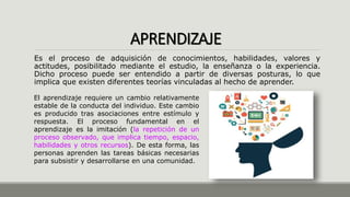 APRENDIZAJE
Es el proceso de adquisición de conocimientos, habilidades, valores y
actitudes, posibilitado mediante el estudio, la enseñanza o la experiencia.
Dicho proceso puede ser entendido a partir de diversas posturas, lo que
implica que existen diferentes teorías vinculadas al hecho de aprender.
El aprendizaje requiere un cambio relativamente
estable de la conducta del individuo. Este cambio
es producido tras asociaciones entre estímulo y
respuesta. El proceso fundamental en el
aprendizaje es la imitación (la repetición de un
proceso observado, que implica tiempo, espacio,
habilidades y otros recursos). De esta forma, las
personas aprenden las tareas básicas necesarias
para subsistir y desarrollarse en una comunidad.
 