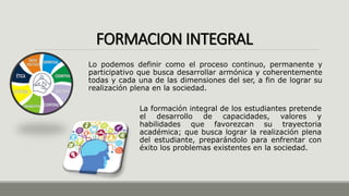 FORMACION INTEGRAL
La formación integral de los estudiantes pretende
el desarrollo de capacidades, valores y
habilidades que favorezcan su trayectoria
académica; que busca lograr la realización plena
del estudiante, preparándolo para enfrentar con
éxito los problemas existentes en la sociedad.
Lo podemos definir como el proceso continuo, permanente y
participativo que busca desarrollar armónica y coherentemente
todas y cada una de las dimensiones del ser, a fin de lograr su
realización plena en la sociedad.
 