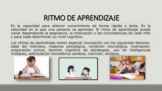 RITMO DE APRENDIZAJE
Es la capacidad para obtener conocimiento de forma rápida o lenta. Es la
velocidad en la que una persona va aprender. El ritmo de aprendizaje puede
variar dependiendo la asignatura, la motivación o las circunstancias de cada niño
y para nada determinan su nivel cognitivo.
Los ritmos de aprendizaje tienen especial vinculación con los siguientes factores:
edad del individuo, madurez psicológica, condición neurológica, motivación,
preparación previa, dominio cognitivo de estrategias, uso de inteligencias
múltiples, estimulación hemisférica cerebral, nutrición, etcétera.
 