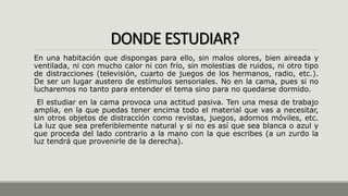 DONDE ESTUDIAR?
En una habitación que dispongas para ello, sin malos olores, bien aireada y
ventilada, ni con mucho calor ni con frío, sin molestias de ruidos, ni otro tipo
de distracciones (televisión, cuarto de juegos de los hermanos, radio, etc.).
De ser un lugar austero de estímulos sensoriales. No en la cama, pues si no
lucharemos no tanto para entender el tema sino para no quedarse dormido.
El estudiar en la cama provoca una actitud pasiva. Ten una mesa de trabajo
amplia, en la que puedas tener encima todo el material que vas a necesitar,
sin otros objetos de distracción como revistas, juegos, adornos móviles, etc.
La luz que sea preferiblemente natural y si no es así que sea blanca o azul y
que proceda del lado contrario a la mano con la que escribes (a un zurdo la
luz tendrá que provenirle de la derecha).
 