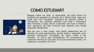 COMO ESTUDIAR?
Repasa todos los días, lo aprendido, de esta forma no
tendrás que pegarte un atracón de a última hora, algo que
suele dar mal resultado. Sesiones de estudio cortas y
frecuentes: por ejemplo estudiar una hora y descansar
diez minutos y luego volver a estudiar una hora o media y
otro descanso de diez minutos que pasarte tres horas
seguidas estudiando.
Sea de uno u otro modo, casi todos pasaremos por el
estudio de unas oposiciones, quizás antes o después, pero
siempre estaremos vinculados de algún modo a las
mismas. Lo único que necesitamos es convencernos a
nosotros mismos de que eso es lo que queremos hacer, no
vayamos a cometer un error.
 