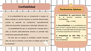 Confiabilidad
Es la probabilidad de que un componente o equipo no
fallara estando en servicio durante un período determinado,
cuando es operado en condiciones razonablemente
uniformes de presión, temperatura, velocidad, vibración, etc.
“La probabilidad de que un componente o equipo lleve a
cabo su función adecuadamente durante un periodo bajo
condiciones operacionales dadas.”
“Se dice que un equipo es confiable cuando funciona
cada vez que se necesita y hace bien el trabajo para el cual
fue diseñado.”
Parámetros básicos:
1. Probabilidad de supervivencia Ps(t):
es el termino sinónimo de
confiabilidad.
Ps(t) = 1-Pf(t)
2. Desconfiabilidad: es la probabilidad de
que un ítem o equipo fallara en operación
durante un período dado de tiempo o bajo
un tiempo especifico de interés (t).
3. Probabilidad de falla Pf(t): es el
término que representa la
desconfiabilidad.
 