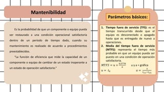 Mantenibilidad
Es la probabilidad de que un componente o equipo pueda
ser restaurado a una condición operacional satisfactoria
dentro de un período de tiempo dado, cuando su
mantenimiento es realizado de acuerdo a procedimientos
preestablecidos.
“La función de eficiencia que mide la capacidad de un
componente o equipo de cambiar de un estado inoperante a
un estado de operación satisfactorio.”
Parámetros básicos:
1. Tiempo fuera de servicio (TFS): es el
tiempo transcurrido desde que el
equipo es desconectado o apagado
hasta que es entregado de nuevo a
operaciones.
2. Media del tiempo fuera de servicio
(MTFS): representa el tiempo más
probable en que un equipo pueda ser
puesto en una condición de operación
satisfactoria.
𝑀𝑇𝐹𝑆 = 𝑢 +
0,5778
𝑎
u y a = gráfica
𝑢 = 𝑡0 𝑎 =
3
𝑡(3)−𝑡(0)
 