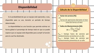 Disponibilidad
Es la probabilidad de que un equipo esté operando, o sea,
disponible para su uso, durante un período de tiempo
determinado.
La disponibilidad es una función que permite estimar en
forma global el porcentaje de tiempo total en que se puede
esperar que un equipo esté disponible para cumplir la función
para la cual fue destinado.
Cálculo de la Disponibilidad
✓ Factor de servicio (FS):
𝐹𝑆
=
ℎ𝑜𝑟𝑎𝑠 𝑑𝑒 𝑜𝑝𝑒𝑟𝑎𝑐𝑖𝑜𝑛 𝑑𝑢𝑟𝑎𝑛𝑡𝑒 𝑒𝑙 𝑚𝑒𝑠
𝑡𝑜𝑡𝑎𝑙 𝑑𝑒 ℎ𝑜𝑟𝑎𝑠 𝑎𝑙 𝑚𝑒𝑠
✓ Índice de Mantenimiento (IM):
IM =
𝑇𝑚𝑐 + 𝑇𝑚𝑝
8760
𝑇𝑚𝑐 = tiempo fuera de servicio por
mantenimiento correctivo en un año
𝑇𝑚𝑝 = tiempo fuera de servicio por
mantenimiento preventivo en un año
 