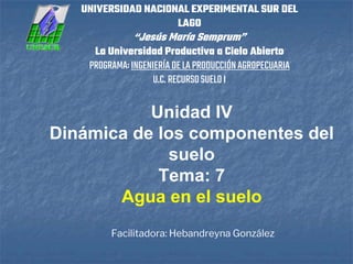 Facilitadora: Hebandreyna González
UNIVERSIDAD NACIONAL EXPERIMENTAL SUR DEL
LAGO
“Jesús María Semprum”
La Universidad Productiva a Cielo Abierto
PROGRAMA:INGENIERÍADELAPRODUCCIÓNAGROPECUARIA
U.C.RECURSOSUELOI
Unidad IV
Dinámica de los componentes del
suelo
Tema: 7
Agua en el suelo
 