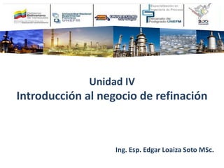 Unidad IV
Introducción al negocio de refinación
Ing. Esp. Edgar Loaiza Soto MSc.
 