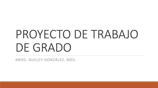 PROYECTO DE TRABAJO
DE GRADO
ABOG. GUELCY GONZÁLEZ, MGS.
 