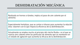 DESHIDRATACIÓN MECÁNICA
Realizada en hornos o túneles, implica el paso de aire caliente por el
alimento.
Especialmente hortalizas, que se cortan o trituran para aumentar la relación
área: volumen con lo que mejora la eficiencia de la deshidratación.
Actualmente se emplea mucho al principio del «lecho fluido» en el que se
inyecta aire caliente entre las partículas de alimento que se mantienen en
un estado de agitación que aumenta la eficacia de la deshidratación.
 