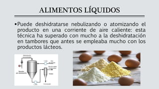 ALIMENTOS LÍQUIDOS
▪Puede deshidratarse nebulizando o atomizando el
producto en una corriente de aire caliente: esta
técnica ha superado con mucho a la deshidratación
en tambores que antes se empleaba mucho con los
productos lácteos.
 