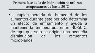 Primera fase de la deshidratación se utilizan
temperaturas de hasta 50 °C
▪La rápida perdida de humedad de los
alimentos durante este periodo determina
un efecto de enfriamiento y ayuda a
mantener la temperatura entre 40-50°C,
de aquí que solo se origine una pequeña
disminución de los recuentos
microbianos.
 