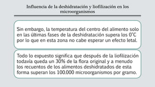 Influencia de la deshidratación y liofilización en los
microorganismos
Sin embargo, la temperatura del centro del alimento solo
en las últimas fases de la deshidratación supera los 0°C
por lo que en esta zona no cabe esperar un efecto letal.
Todo lo expuesto significa que después de la liofilización
todavía queda un 30% de la flora original y a menudo
los recuentos de los alimentos deshidratados de esta
forma superan los 100.000 microorganismos por gramo.
 