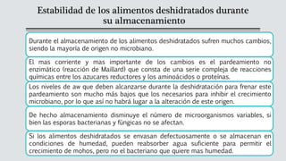 Estabilidad de los alimentos deshidratados durante
su almacenamiento
Durante el almacenamiento de los alimentos deshidratados sufren muchos cambios,
siendo la mayoría de origen no microbiano.
El mas corriente y mas importante de los cambios es el pardeamiento no
enzimático (reacción de Maillard) que consta de una serie compleja de reacciones
químicas entre los azucares reductores y los aminoácidos o proteínas.
Los niveles de aw que deben alcanzarse durante la deshidratación para frenar este
pardeamiento son mucho más bajos que los necesarios para inhibir el crecimiento
microbiano, por lo que así no habrá lugar a la alteración de este origen.
De hecho almacenamiento disminuye el número de microorganismos variables, si
bien las esporas bacterianas y fúngicas no se afectan.
Si los alimentos deshidratados se envasan defectuosamente o se almacenan en
condiciones de humedad, pueden reabsorber agua suficiente para permitir el
crecimiento de mohos, pero no el bacteriano que quiere mas humedad.
 