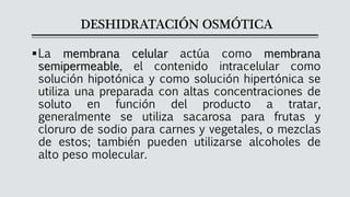 DESHIDRATACIÓN OSMÓTICA
▪La membrana celular actúa como membrana
semipermeable, el contenido intracelular como
solución hipotónica y como solución hipertónica se
utiliza una preparada con altas concentraciones de
soluto en función del producto a tratar,
generalmente se utiliza sacarosa para frutas y
cloruro de sodio para carnes y vegetales, o mezclas
de estos; también pueden utilizarse alcoholes de
alto peso molecular.
 
