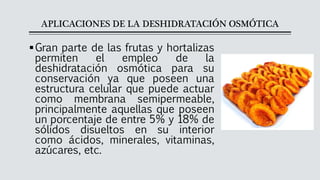 APLICACIONES DE LA DESHIDRATACIÓN OSMÓTICA
▪Gran parte de las frutas y hortalizas
permiten el empleo de la
deshidratación osmótica para su
conservación ya que poseen una
estructura celular que puede actuar
como membrana semipermeable,
principalmente aquellas que poseen
un porcentaje de entre 5% y 18% de
sólidos disueltos en su interior
como ácidos, minerales, vitaminas,
azúcares, etc.
 
