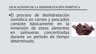 APLICACIONES DE LA DESHIDRATACIÓN OSMÓTICA
▪El proceso de deshidratación
osmótica en carnes y pescados
consiste básicamente en la
inmersión de estos alimentos
en salmueras concentradas
durante un período de tiempo
determinado.
 