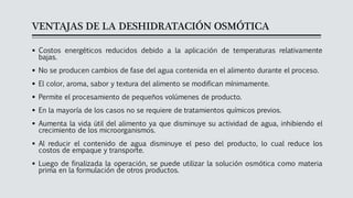 VENTAJAS DE LA DESHIDRATACIÓN OSMÓTICA
▪ Costos energéticos reducidos debido a la aplicación de temperaturas relativamente
bajas.
▪ No se producen cambios de fase del agua contenida en el alimento durante el proceso.
▪ El color, aroma, sabor y textura del alimento se modifican mínimamente.
▪ Permite el procesamiento de pequeños volúmenes de producto.
▪ En la mayoría de los casos no se requiere de tratamientos químicos previos.
▪ Aumenta la vida útil del alimento ya que disminuye su actividad de agua, inhibiendo el
crecimiento de los microorganismos.
▪ Al reducir el contenido de agua disminuye el peso del producto, lo cual reduce los
costos de empaque y transporte.
▪ Luego de finalizada la operación, se puede utilizar la solución osmótica como materia
prima en la formulación de otros productos.
 