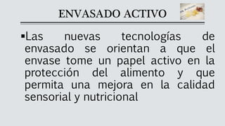 ENVASADO ACTIVO
▪Las nuevas tecnologías de
envasado se orientan a que el
envase tome un papel activo en la
protección del alimento y que
permita una mejora en la calidad
sensorial y nutricional
 