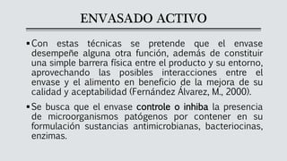 ENVASADO ACTIVO
▪Con estas técnicas se pretende que el envase
desempeñe alguna otra función, además de constituir
una simple barrera física entre el producto y su entorno,
aprovechando las posibles interacciones entre el
envase y el alimento en beneficio de la mejora de su
calidad y aceptabilidad (Fernández Álvarez, M., 2000).
▪Se busca que el envase controle o inhiba la presencia
de microorganismos patógenos por contener en su
formulación sustancias antimicrobianas, bacteriocinas,
enzimas.
 