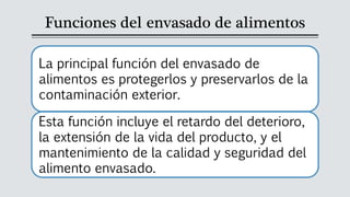 Funciones del envasado de alimentos
La principal función del envasado de
alimentos es protegerlos y preservarlos de la
contaminación exterior.
Esta función incluye el retardo del deterioro,
la extensión de la vida del producto, y el
mantenimiento de la calidad y seguridad del
alimento envasado.
 