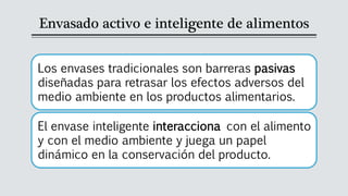 Envasado activo e inteligente de alimentos
Los envases tradicionales son barreras pasivas
diseñadas para retrasar los efectos adversos del
medio ambiente en los productos alimentarios.
El envase inteligente interacciona con el alimento
y con el medio ambiente y juega un papel
dinámico en la conservación del producto.
 