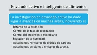 Envasado activo e inteligente de alimentos
La investigación en envasado activo ha dado
lugar a avances en muchas áreas, incluyendo el
• Retardo de la oxidación
• Control de la tasa de respiración
• Control del crecimiento microbiano
• Migración de la humedad.
• Absorbentes /emisores de dióxido de carbono
• Absorbentes de olores y emisores de aroma.
 