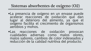 Sistemas absorbentes de oxígeno (O2)
▪La presencia de oxígeno en un envase puede
acelerar reacciones de oxidación que dan
lugar al deterioro del alimento, ya que el
oxígeno facilita el crecimiento de organismos
aerobios y mohos.
▪Las reacciones de oxidación provocan
cualidades adversas como malos olores,
malos sabores, cambios de color indeseados y
reducción de la calidad nutritiva del producto.
 