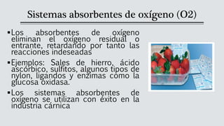 Sistemas absorbentes de oxígeno (O2)
▪Los absorbentes de oxígeno
eliminan el oxígeno residual o
entrante, retardando por tanto las
reacciones indeseadas
▪Ejemplos: Sales de hierro, ácido
ascórbico, sulfitos, algunos tipos de
nylon, ligandos y enzimas como la
glucosa oxidasa.
▪Los sistemas absorbentes de
oxígeno se utilizan con éxito en la
industria cárnica
 