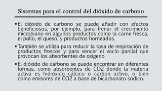 Sistemas para el control del dióxido de carbono
▪El dióxido de carbono se puede añadir con efectos
beneficiosos, por ejemplo, para frenar el crecimiento
microbiano en algunos productos como la carne fresca,
el pollo, el queso, y productos horneados.
▪También se utiliza para reducir la tasa de respiración de
productos frescos y para vencer el vacío parcial que
provocan los absorbentes de oxígeno.
▪El dióxido de carbono se puede encontrar en diferentes
formas, como absorbentes de CO2 donde la materia
activa es hidróxido cálcico o carbón activo, o bien
como emisores de CO2 a base de bicarbonato sódico.
 