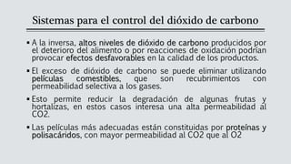 Sistemas para el control del dióxido de carbono
▪ A la inversa, altos niveles de dióxido de carbono producidos por
el deterioro del alimento o por reacciones de oxidación podrían
provocar efectos desfavorables en la calidad de los productos.
▪ El exceso de dióxido de carbono se puede eliminar utilizando
películas comestibles, que son recubrimientos con
permeabilidad selectiva a los gases.
▪ Esto permite reducir la degradación de algunas frutas y
hortalizas, en estos casos interesa una alta permeabilidad al
CO2.
▪ Las películas más adecuadas están constituidas por proteínas y
polisacáridos, con mayor permeabilidad al CO2 que al O2
 