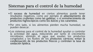 Sistemas para el control de la humedad
▪ El exceso de humedad en ciertos alimentos puede tener
resultados negativos, como por ejemplo el ablandamiento de
productos crujientes como las galletas, o el enmohecimiento de
productos higroscópicos como los dulces y los caramelos.
▪ Por otro lado, si los alimentos pierden mucha humedad, se
pueden desecar.
▪ Los sistemas para el control de la humedad ayudan a controlar
la actividad del agua, reduciendo por tanto el crecimiento
microbiano; eliminan el agua que exudan los productos
congelados y los fluidos de los productos cárnicos; evitan la
condensación de los productos frescos y controlan la tasa de
oxidación lipídica.
 