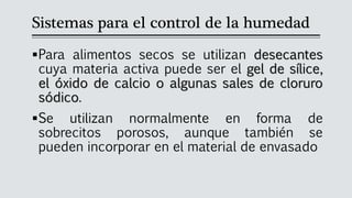 Sistemas para el control de la humedad
▪Para alimentos secos se utilizan desecantes
cuya materia activa puede ser el gel de sílice,
el óxido de calcio o algunas sales de cloruro
sódico.
▪Se utilizan normalmente en forma de
sobrecitos porosos, aunque también se
pueden incorporar en el material de envasado
 